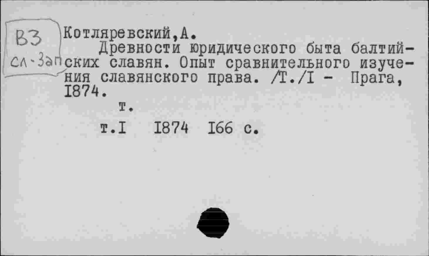 ﻿d'z Котляревский,А.
Древности юридического быта балтий-СЛ'Запских славян. Опыт сравнительного изучения славянского права. /!•/! — Прага, 1874.
т.
т.1	1874 166 с.